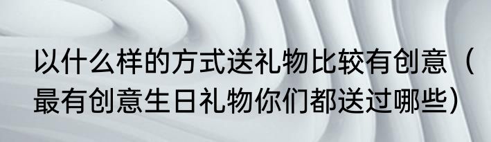 以什么样的方式送礼物比较有创意（最有创意生日礼物你们都送过哪些）