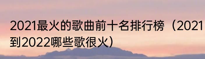 2021最火的歌曲前十名排行榜（2021到2022哪些歌很火）