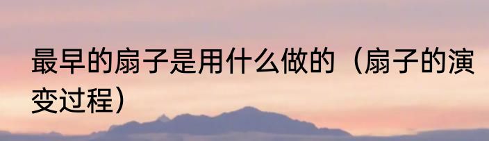 最早的扇子是用什么做的（扇子的演变过程）