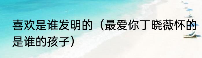 喜欢是谁发明的（最爱你丁晓薇怀的是谁的孩子）