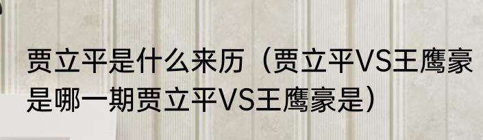 贾立平是什么来历（贾立平VS王鹰豪是哪一期贾立平VS王鹰豪是）