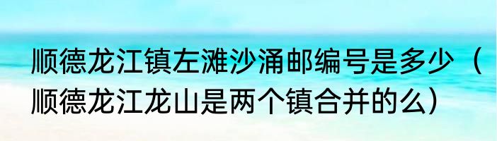 顺德龙江镇左滩沙涌邮编号是多少（顺德龙江龙山是两个镇合并的么）