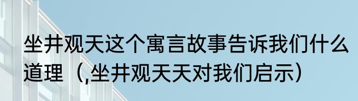 坐井观天这个寓言故事告诉我们什么道理（,坐井观天天对我们启示）
