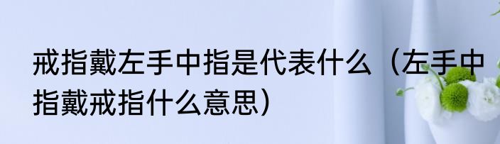 戒指戴左手中指是代表什么（左手中指戴戒指什么意思）