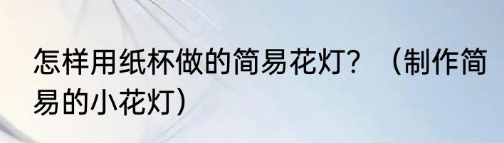 怎样用纸杯做的简易花灯？（制作简易的小花灯）
