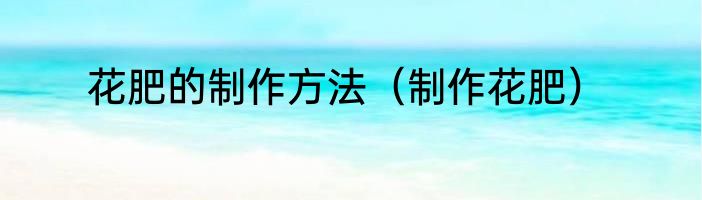 花肥的制作方法（制作花肥）