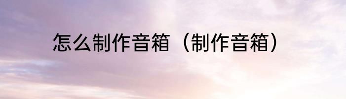 怎么制作音箱（制作音箱）