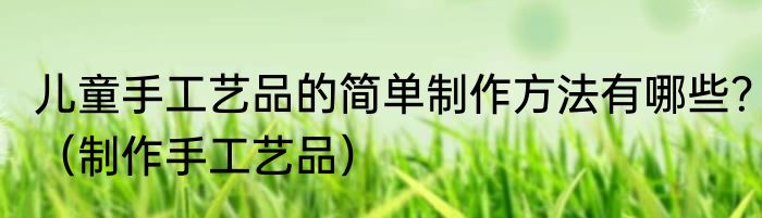 儿童手工艺品的简单制作方法有哪些？（制作手工艺品）
