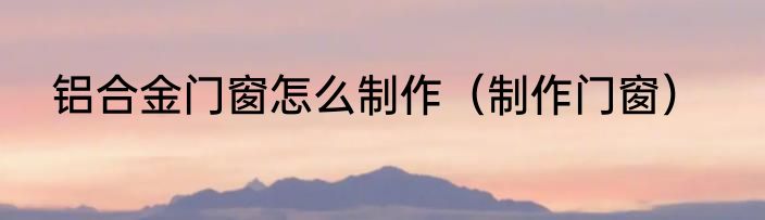 铝合金门窗怎么制作（制作门窗）