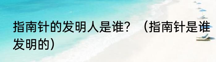 指南针的发明人是谁？（指南针是谁发明的）