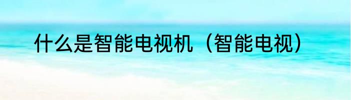 什么是智能电视机（智能电视）