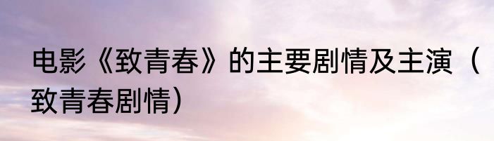 电影《致青春》的主要剧情及主演（致青春剧情）