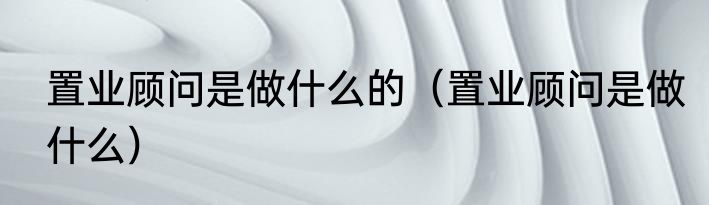 置业顾问是做什么的（置业顾问是做什么）