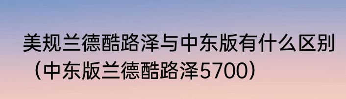 美规兰德酷路泽与中东版有什么区别（中东版兰德酷路泽5700）