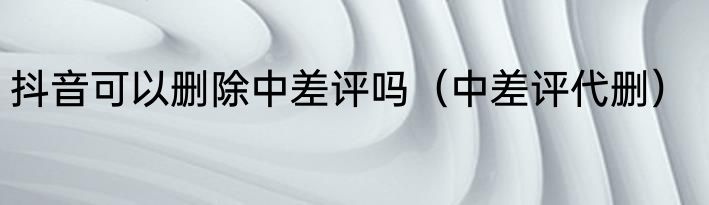 抖音可以删除中差评吗（中差评代删）