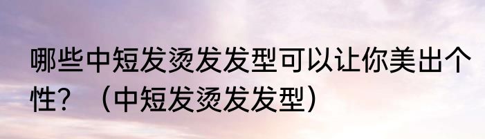 哪些中短发烫发发型可以让你美出个性？（中短发烫发发型）