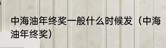 中海油年终奖一般什么时候发（中海油年终奖）