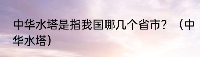 中华水塔是指我国哪几个省市？（中华水塔）