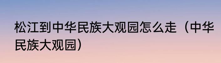松江到中华民族大观园怎么走（中华民族大观园）