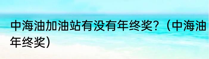 中海油加油站有没有年终奖?（中海油年终奖）