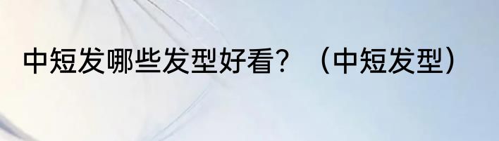 中短发哪些发型好看？（中短发型）