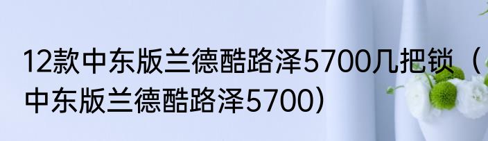 12款中东版兰德酷路泽5700几把锁（中东版兰德酷路泽5700）