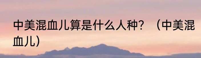 中美混血儿算是什么人种？（中美混血儿）