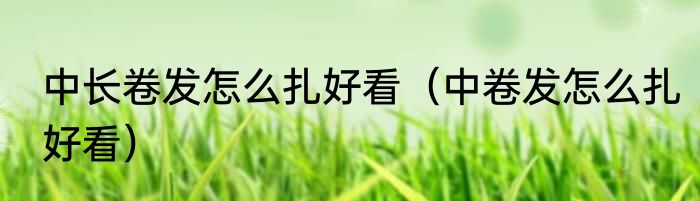 中长卷发怎么扎好看（中卷发怎么扎好看）