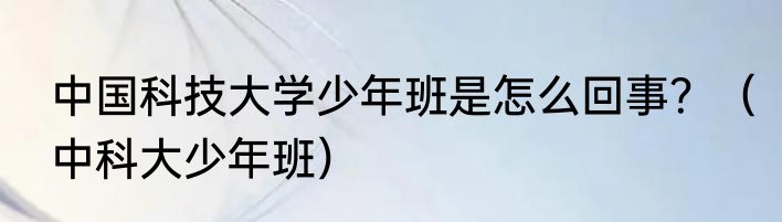 中国科技大学少年班是怎么回事？（中科大少年班）