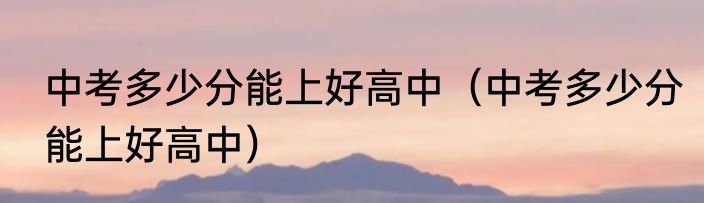 中考多少分能上好高中（中考多少分能上好高中）