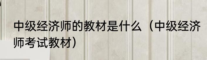 中级经济师的教材是什么（中级经济师考试教材）