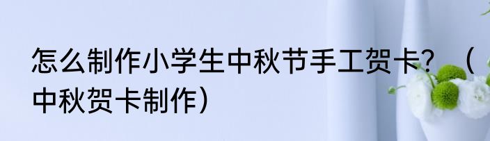 怎么制作小学生中秋节手工贺卡？（中秋贺卡制作）
