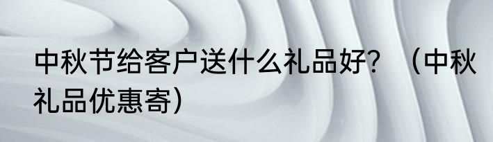 中秋节给客户送什么礼品好？（中秋礼品优惠寄）