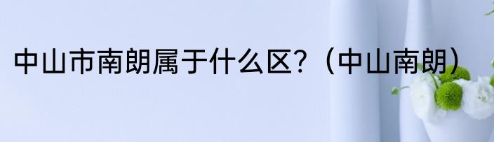 中山市南朗属于什么区?（中山南朗）
