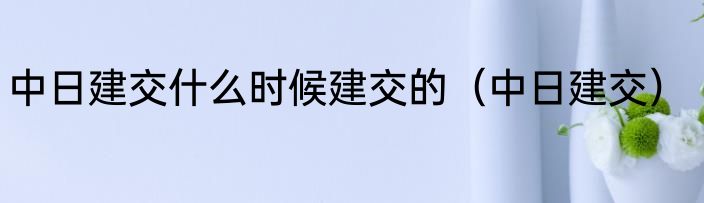 中日建交什么时候建交的（中日建交）