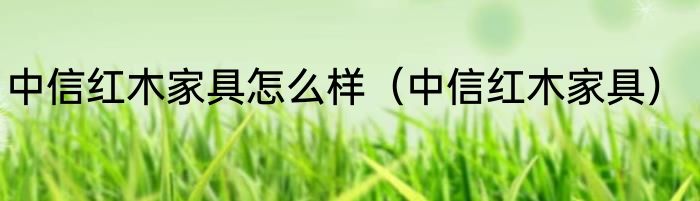 中信红木家具怎么样（中信红木家具）