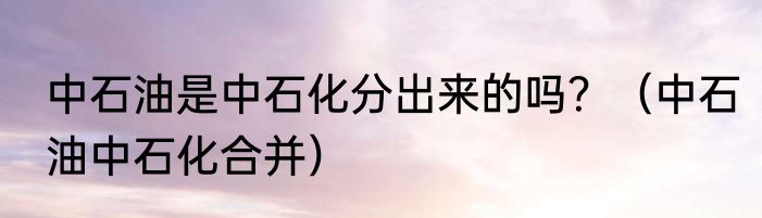 中石油是中石化分出来的吗？（中石油中石化合并）