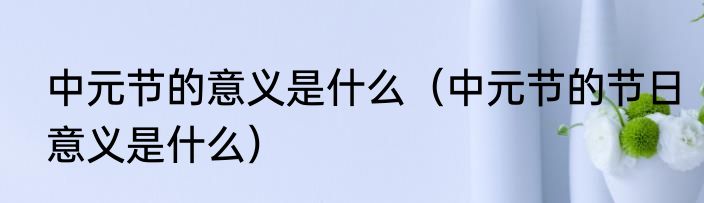 中元节的意义是什么（中元节的节日意义是什么）