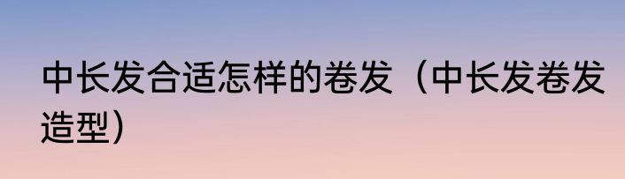 中长发合适怎样的卷发（中长发卷发造型）