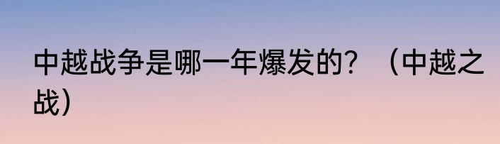 中越战争是哪一年爆发的？（中越之战）