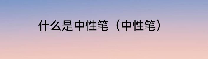 什么是中性笔（中性笔）