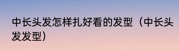 中长头发怎样扎好看的发型（中长头发发型）