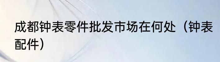 成都钟表零件批发市场在何处（钟表配件）