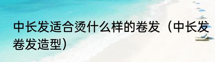 中长发适合烫什么样的卷发（中长发卷发造型）