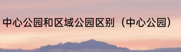 中心公园和区域公园区别（中心公园）