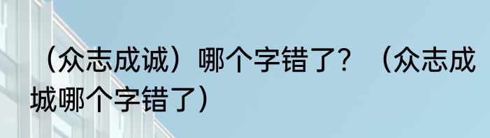 （众志成诚）哪个字错了？（众志成城哪个字错了）