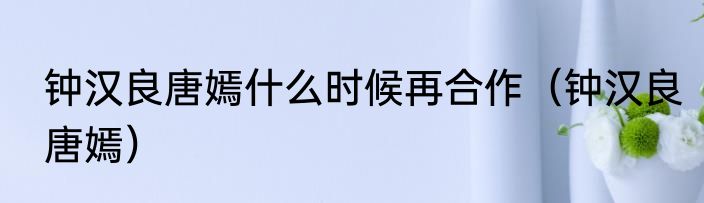 钟汉良唐嫣什么时候再合作（钟汉良唐嫣）