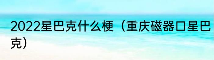 2022星巴克什么梗（重庆磁器口星巴克）