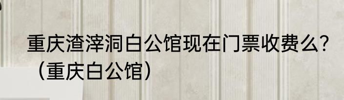 重庆渣滓洞白公馆现在门票收费么？（重庆白公馆）