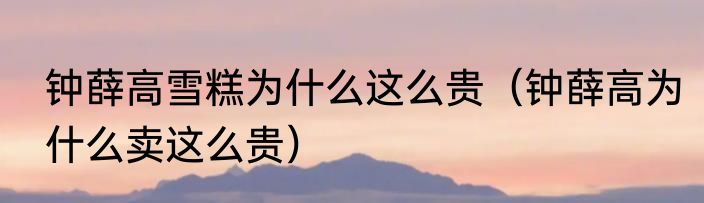钟薛高雪糕为什么这么贵（钟薛高为什么卖这么贵）